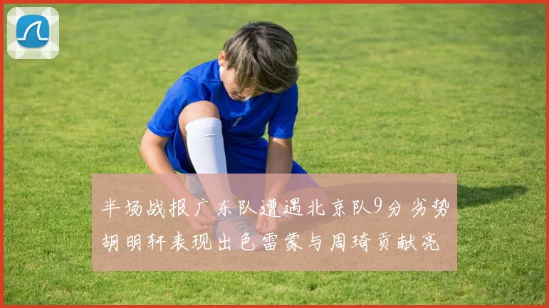 半场战报广东队遭遇北京队9分劣势胡明轩表现出色雷蒙与周琦贡献亮眼数据