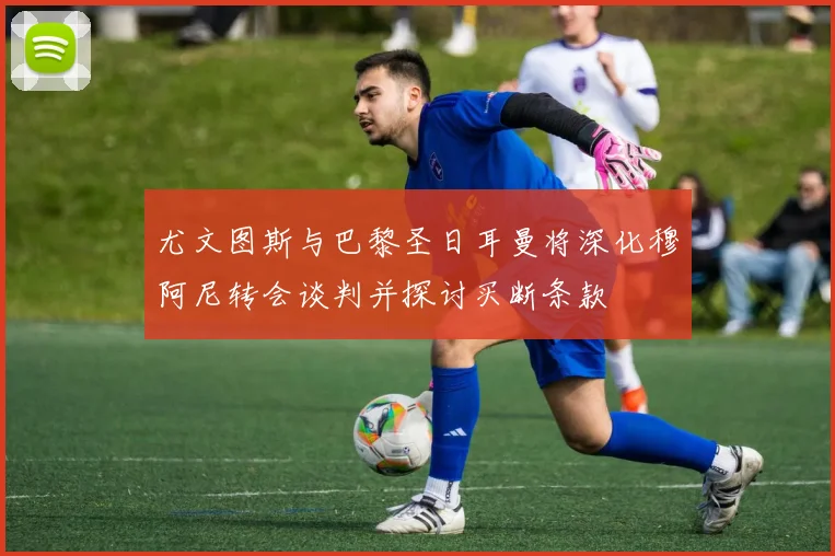 尤文图斯与巴黎圣日耳曼将深化穆阿尼转会谈判并探讨买断条款