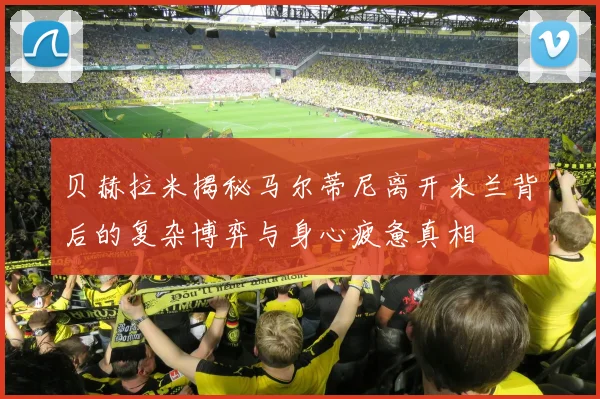 贝赫拉米揭秘马尔蒂尼离开米兰背后的复杂博弈与身心疲惫真相