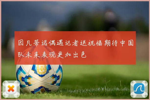 因凡蒂诺偶遇记者送祝福期待中国队未来表现更加出色