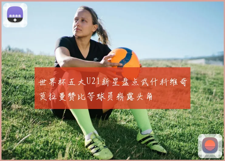 世界杯五大U21新星盘点武什科维奇莫拉曼赞比等球员崭露头角