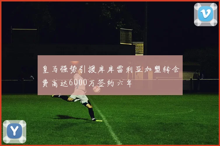 皇马强势引援库库雷利亚加盟转会费高达6000万签约六年