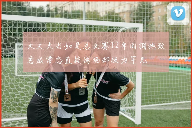 大丈夫当如是总决赛12年间拥抱致意成常态直接离场却极为罕见