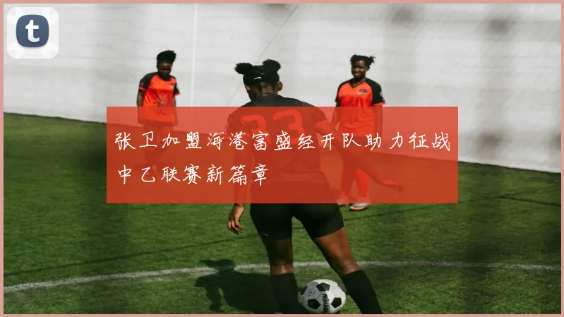 张卫加盟海港富盛经开队助力征战中乙联赛新篇章